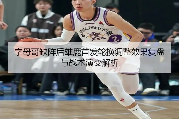 字母哥缺阵后雄鹿首发轮换调整效果复盘与战术演变解析